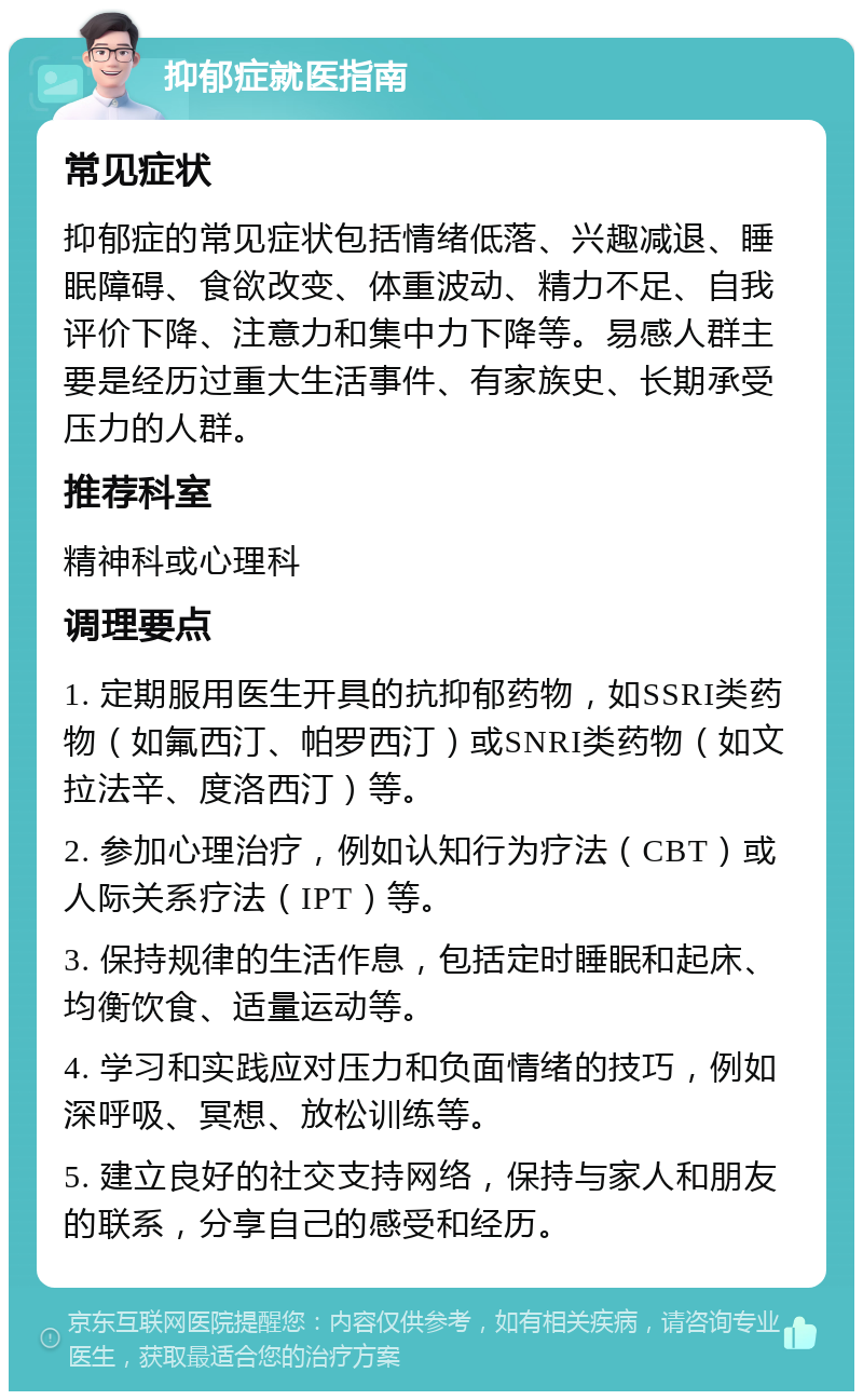 抑郁症就医指南 常见症状 抑郁症的常见症状包括情绪低落、兴趣减退、睡眠障碍、食欲改变、体重波动、精力不足、自我评价下降、注意力和集中力下降等。易感人群主要是经历过重大生活事件、有家族史、长期承受压力的人群。 推荐科室 精神科或心理科 调理要点 1. 定期服用医生开具的抗抑郁药物，如SSRI类药物（如氟西汀、帕罗西汀）或SNRI类药物（如文拉法辛、度洛西汀）等。 2. 参加心理治疗，例如认知行为疗法（CBT）或人际关系疗法（IPT）等。 3. 保持规律的生活作息，包括定时睡眠和起床、均衡饮食、适量运动等。 4. 学习和实践应对压力和负面情绪的技巧，例如深呼吸、冥想、放松训练等。 5. 建立良好的社交支持网络，保持与家人和朋友的联系，分享自己的感受和经历。