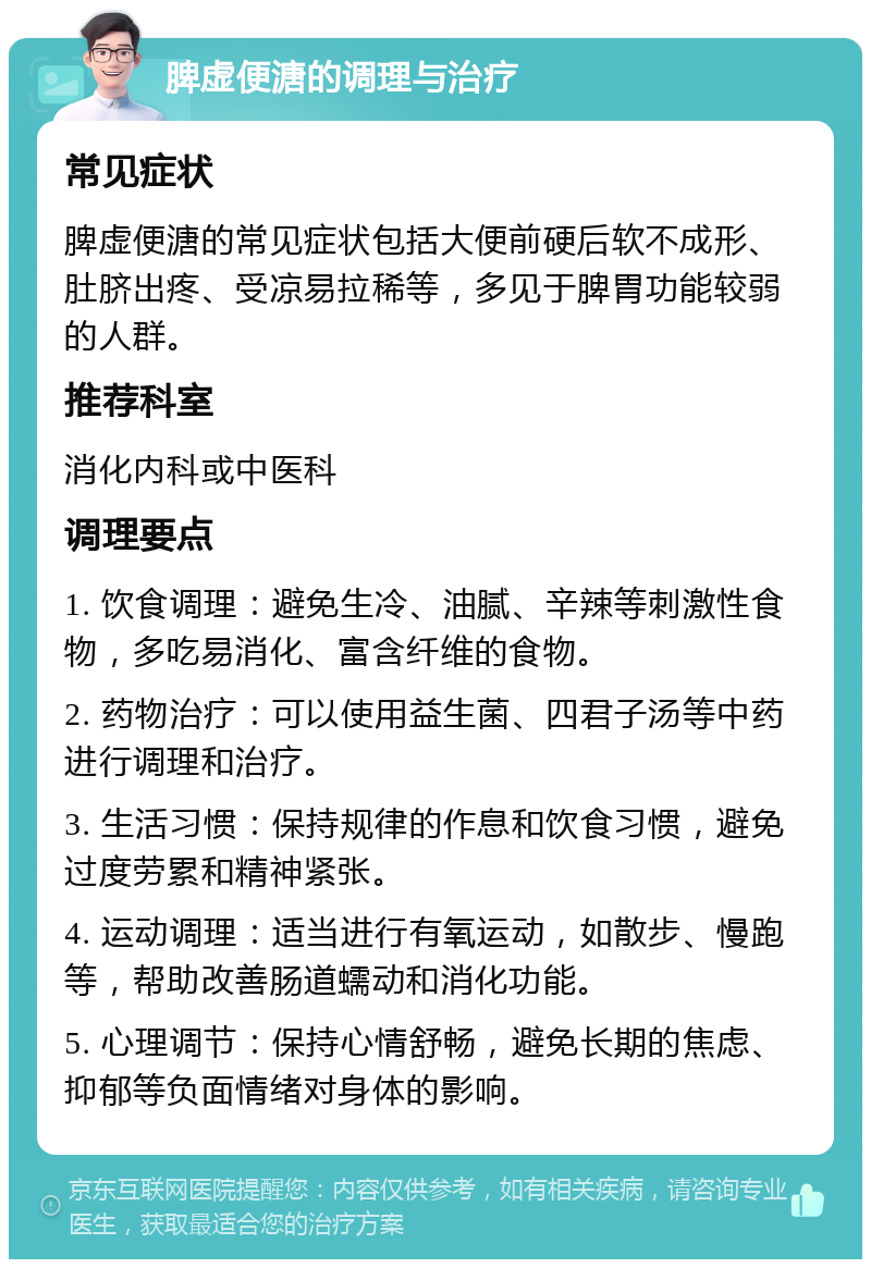 脾虚便溏的调理与治疗 常见症状 脾虚便溏的常见症状包括大便前硬后软不成形、肚脐出疼、受凉易拉稀等，多见于脾胃功能较弱的人群。 推荐科室 消化内科或中医科 调理要点 1. 饮食调理：避免生冷、油腻、辛辣等刺激性食物，多吃易消化、富含纤维的食物。 2. 药物治疗：可以使用益生菌、四君子汤等中药进行调理和治疗。 3. 生活习惯：保持规律的作息和饮食习惯，避免过度劳累和精神紧张。 4. 运动调理：适当进行有氧运动，如散步、慢跑等，帮助改善肠道蠕动和消化功能。 5. 心理调节：保持心情舒畅，避免长期的焦虑、抑郁等负面情绪对身体的影响。