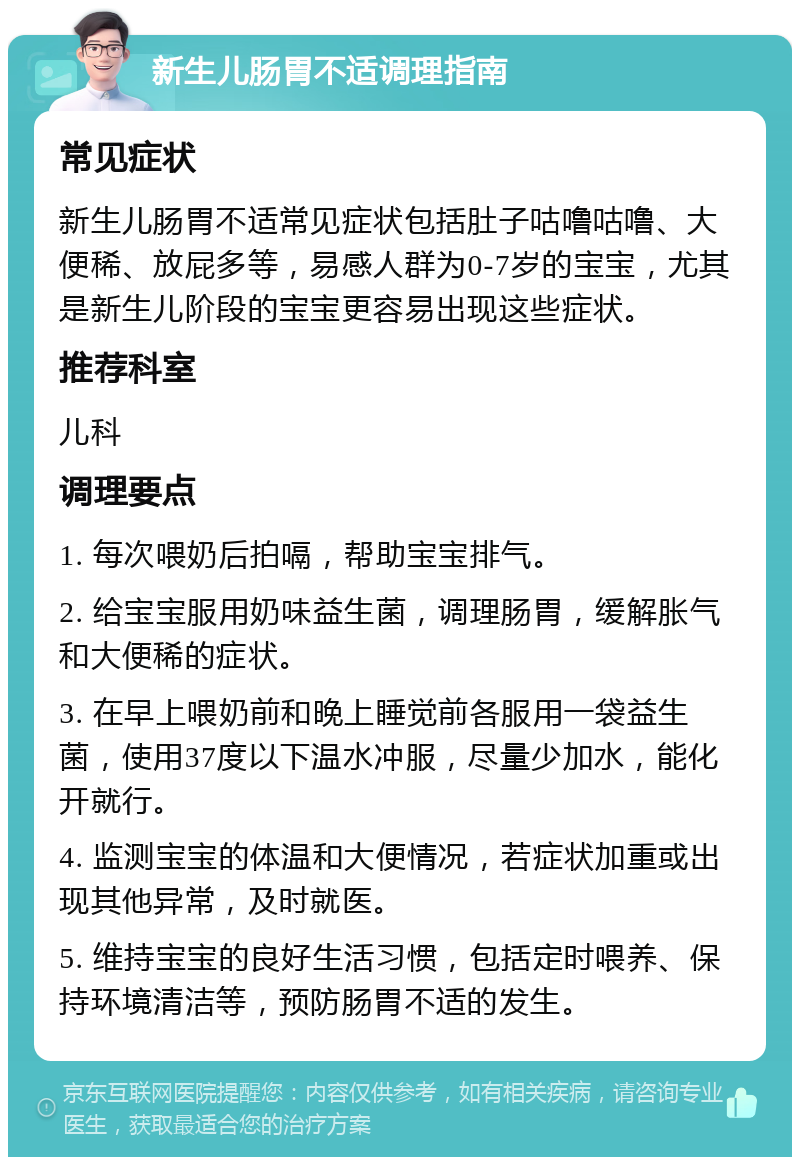 新生儿肠胃不适调理指南 常见症状 新生儿肠胃不适常见症状包括肚子咕噜咕噜、大便稀、放屁多等，易感人群为0-7岁的宝宝，尤其是新生儿阶段的宝宝更容易出现这些症状。 推荐科室 儿科 调理要点 1. 每次喂奶后拍嗝，帮助宝宝排气。 2. 给宝宝服用奶味益生菌，调理肠胃，缓解胀气和大便稀的症状。 3. 在早上喂奶前和晚上睡觉前各服用一袋益生菌，使用37度以下温水冲服，尽量少加水，能化开就行。 4. 监测宝宝的体温和大便情况，若症状加重或出现其他异常，及时就医。 5. 维持宝宝的良好生活习惯，包括定时喂养、保持环境清洁等，预防肠胃不适的发生。