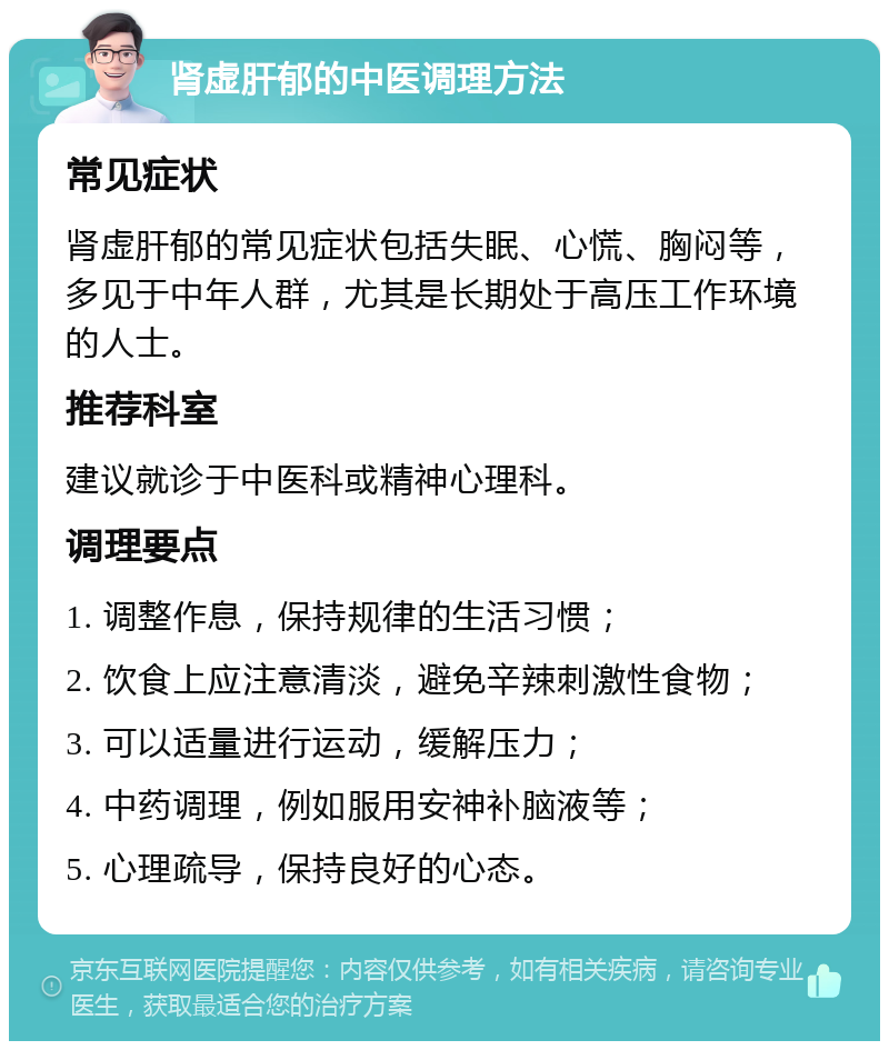 肾虚肝郁的中医调理方法 常见症状 肾虚肝郁的常见症状包括失眠、心慌、胸闷等，多见于中年人群，尤其是长期处于高压工作环境的人士。 推荐科室 建议就诊于中医科或精神心理科。 调理要点 1. 调整作息，保持规律的生活习惯； 2. 饮食上应注意清淡，避免辛辣刺激性食物； 3. 可以适量进行运动，缓解压力； 4. 中药调理，例如服用安神补脑液等； 5. 心理疏导，保持良好的心态。