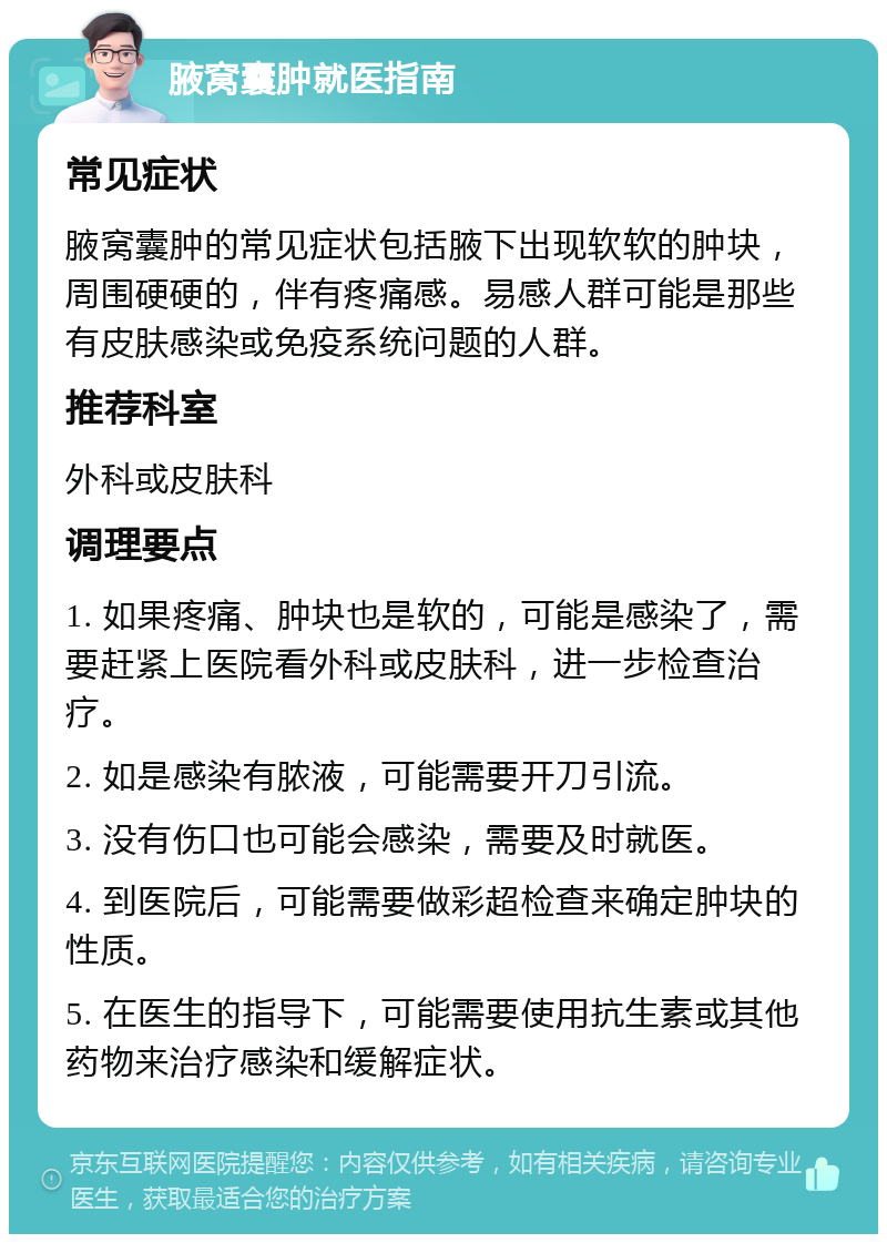 腋窝囊肿就医指南 常见症状 腋窝囊肿的常见症状包括腋下出现软软的肿块，周围硬硬的，伴有疼痛感。易感人群可能是那些有皮肤感染或免疫系统问题的人群。 推荐科室 外科或皮肤科 调理要点 1. 如果疼痛、肿块也是软的，可能是感染了，需要赶紧上医院看外科或皮肤科，进一步检查治疗。 2. 如是感染有脓液，可能需要开刀引流。 3. 没有伤口也可能会感染，需要及时就医。 4. 到医院后，可能需要做彩超检查来确定肿块的性质。 5. 在医生的指导下，可能需要使用抗生素或其他药物来治疗感染和缓解症状。