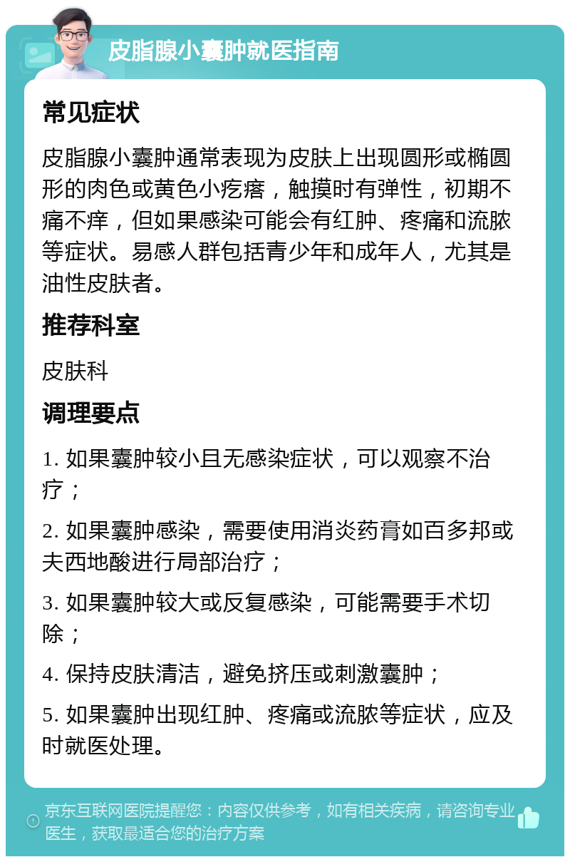 皮脂腺小囊肿就医指南 常见症状 皮脂腺小囊肿通常表现为皮肤上出现圆形或椭圆形的肉色或黄色小疙瘩，触摸时有弹性，初期不痛不痒，但如果感染可能会有红肿、疼痛和流脓等症状。易感人群包括青少年和成年人，尤其是油性皮肤者。 推荐科室 皮肤科 调理要点 1. 如果囊肿较小且无感染症状，可以观察不治疗； 2. 如果囊肿感染，需要使用消炎药膏如百多邦或夫西地酸进行局部治疗； 3. 如果囊肿较大或反复感染，可能需要手术切除； 4. 保持皮肤清洁，避免挤压或刺激囊肿； 5. 如果囊肿出现红肿、疼痛或流脓等症状，应及时就医处理。