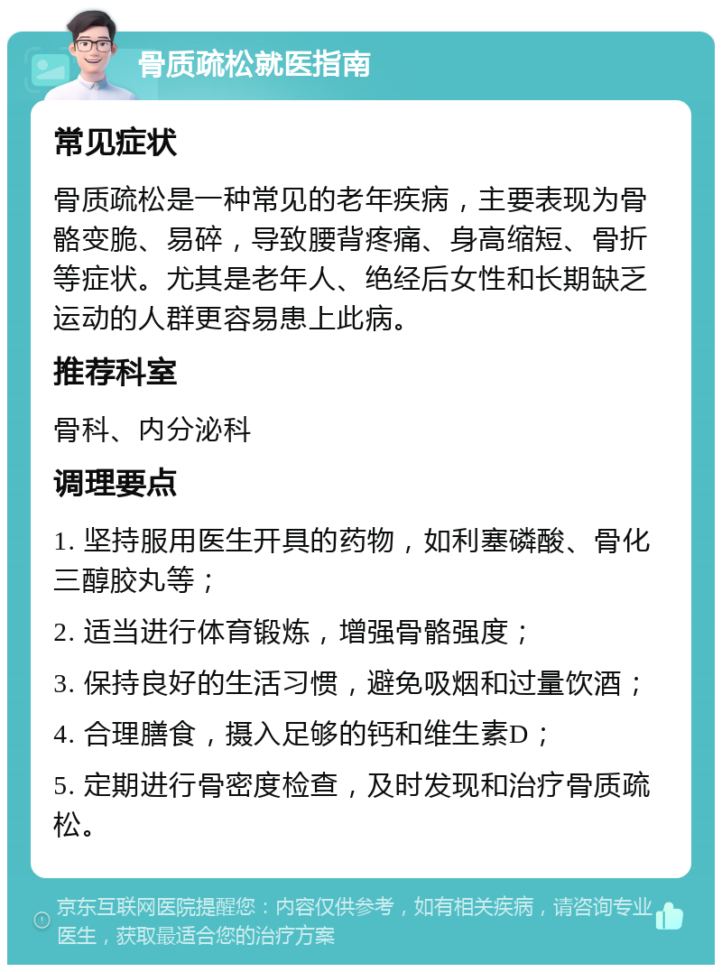 骨质疏松就医指南 常见症状 骨质疏松是一种常见的老年疾病，主要表现为骨骼变脆、易碎，导致腰背疼痛、身高缩短、骨折等症状。尤其是老年人、绝经后女性和长期缺乏运动的人群更容易患上此病。 推荐科室 骨科、内分泌科 调理要点 1. 坚持服用医生开具的药物，如利塞磷酸、骨化三醇胶丸等； 2. 适当进行体育锻炼，增强骨骼强度； 3. 保持良好的生活习惯，避免吸烟和过量饮酒； 4. 合理膳食，摄入足够的钙和维生素D； 5. 定期进行骨密度检查，及时发现和治疗骨质疏松。