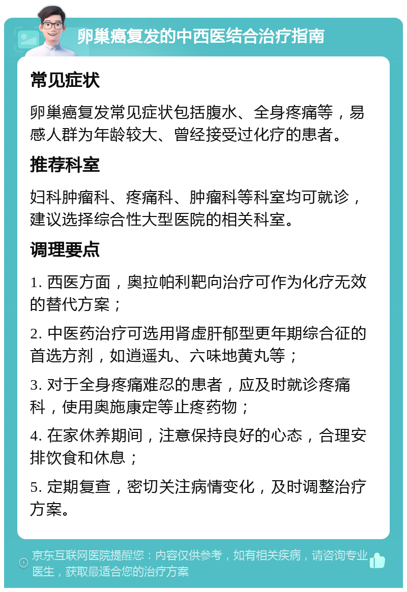 卵巢癌复发的中西医结合治疗指南 常见症状 卵巢癌复发常见症状包括腹水、全身疼痛等，易感人群为年龄较大、曾经接受过化疗的患者。 推荐科室 妇科肿瘤科、疼痛科、肿瘤科等科室均可就诊，建议选择综合性大型医院的相关科室。 调理要点 1. 西医方面，奥拉帕利靶向治疗可作为化疗无效的替代方案； 2. 中医药治疗可选用肾虚肝郁型更年期综合征的首选方剂，如逍遥丸、六味地黄丸等； 3. 对于全身疼痛难忍的患者，应及时就诊疼痛科，使用奥施康定等止疼药物； 4. 在家休养期间，注意保持良好的心态，合理安排饮食和休息； 5. 定期复查，密切关注病情变化，及时调整治疗方案。