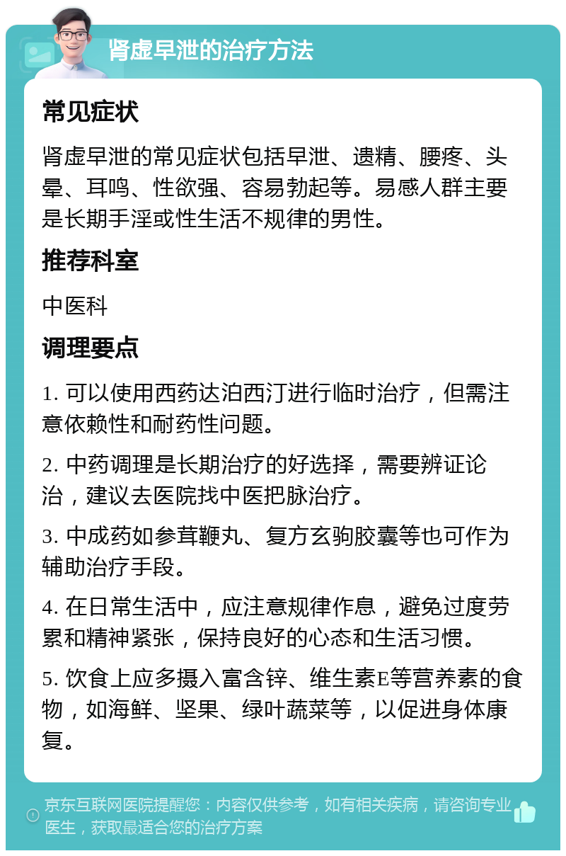 肾虚早泄的治疗方法 常见症状 肾虚早泄的常见症状包括早泄、遗精、腰疼、头晕、耳鸣、性欲强、容易勃起等。易感人群主要是长期手淫或性生活不规律的男性。 推荐科室 中医科 调理要点 1. 可以使用西药达泊西汀进行临时治疗，但需注意依赖性和耐药性问题。 2. 中药调理是长期治疗的好选择，需要辨证论治，建议去医院找中医把脉治疗。 3. 中成药如参茸鞭丸、复方玄驹胶囊等也可作为辅助治疗手段。 4. 在日常生活中，应注意规律作息，避免过度劳累和精神紧张，保持良好的心态和生活习惯。 5. 饮食上应多摄入富含锌、维生素E等营养素的食物，如海鲜、坚果、绿叶蔬菜等，以促进身体康复。