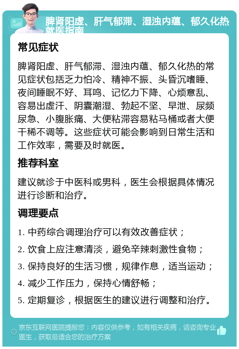 脾肾阳虚、肝气郁滞、湿浊内蕴、郁久化热就医指南 常见症状 脾肾阳虚、肝气郁滞、湿浊内蕴、郁久化热的常见症状包括乏力怕冷、精神不振、头昏沉嗜睡、夜间睡眠不好、耳鸣、记忆力下降、心烦意乱、容易出虚汗、阴囊潮湿、勃起不坚、早泄、尿频尿急、小腹胀痛、大便粘滞容易粘马桶或者大便干稀不调等。这些症状可能会影响到日常生活和工作效率，需要及时就医。 推荐科室 建议就诊于中医科或男科，医生会根据具体情况进行诊断和治疗。 调理要点 1. 中药综合调理治疗可以有效改善症状； 2. 饮食上应注意清淡，避免辛辣刺激性食物； 3. 保持良好的生活习惯，规律作息，适当运动； 4. 减少工作压力，保持心情舒畅； 5. 定期复诊，根据医生的建议进行调整和治疗。