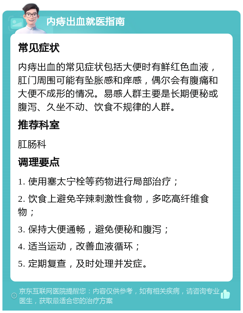 内痔出血就医指南 常见症状 内痔出血的常见症状包括大便时有鲜红色血液，肛门周围可能有坠胀感和痒感，偶尔会有腹痛和大便不成形的情况。易感人群主要是长期便秘或腹泻、久坐不动、饮食不规律的人群。 推荐科室 肛肠科 调理要点 1. 使用塞太宁栓等药物进行局部治疗； 2. 饮食上避免辛辣刺激性食物，多吃高纤维食物； 3. 保持大便通畅，避免便秘和腹泻； 4. 适当运动，改善血液循环； 5. 定期复查，及时处理并发症。