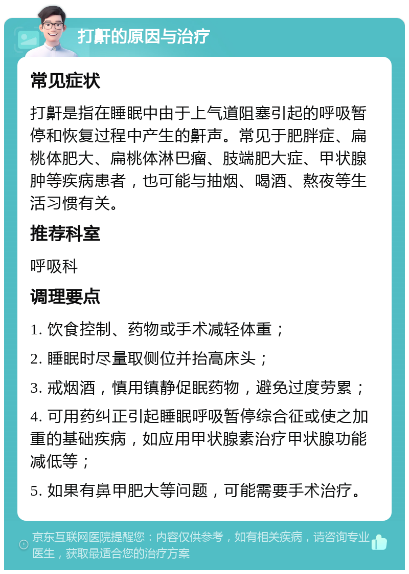 打鼾的原因与治疗 常见症状 打鼾是指在睡眠中由于上气道阻塞引起的呼吸暂停和恢复过程中产生的鼾声。常见于肥胖症、扁桃体肥大、扁桃体淋巴瘤、肢端肥大症、甲状腺肿等疾病患者，也可能与抽烟、喝酒、熬夜等生活习惯有关。 推荐科室 呼吸科 调理要点 1. 饮食控制、药物或手术减轻体重； 2. 睡眠时尽量取侧位并抬高床头； 3. 戒烟酒，慎用镇静促眠药物，避免过度劳累； 4. 可用药纠正引起睡眠呼吸暂停综合征或使之加重的基础疾病，如应用甲状腺素治疗甲状腺功能减低等； 5. 如果有鼻甲肥大等问题，可能需要手术治疗。