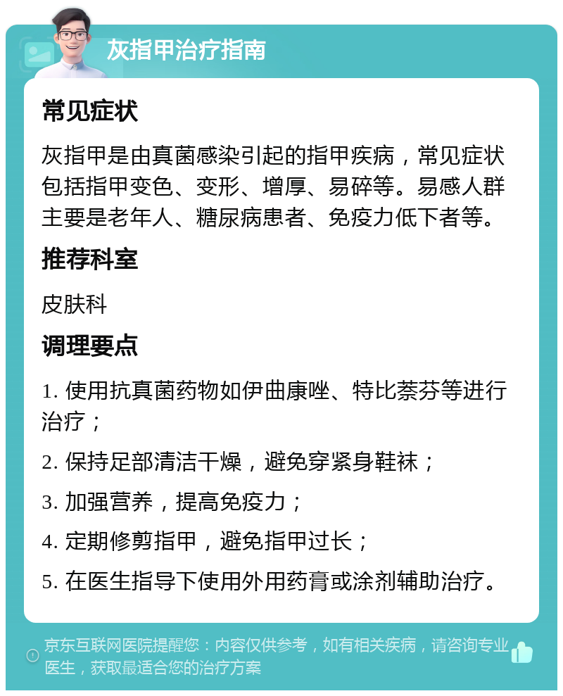 灰指甲治疗指南 常见症状 灰指甲是由真菌感染引起的指甲疾病，常见症状包括指甲变色、变形、增厚、易碎等。易感人群主要是老年人、糖尿病患者、免疫力低下者等。 推荐科室 皮肤科 调理要点 1. 使用抗真菌药物如伊曲康唑、特比萘芬等进行治疗； 2. 保持足部清洁干燥，避免穿紧身鞋袜； 3. 加强营养，提高免疫力； 4. 定期修剪指甲，避免指甲过长； 5. 在医生指导下使用外用药膏或涂剂辅助治疗。