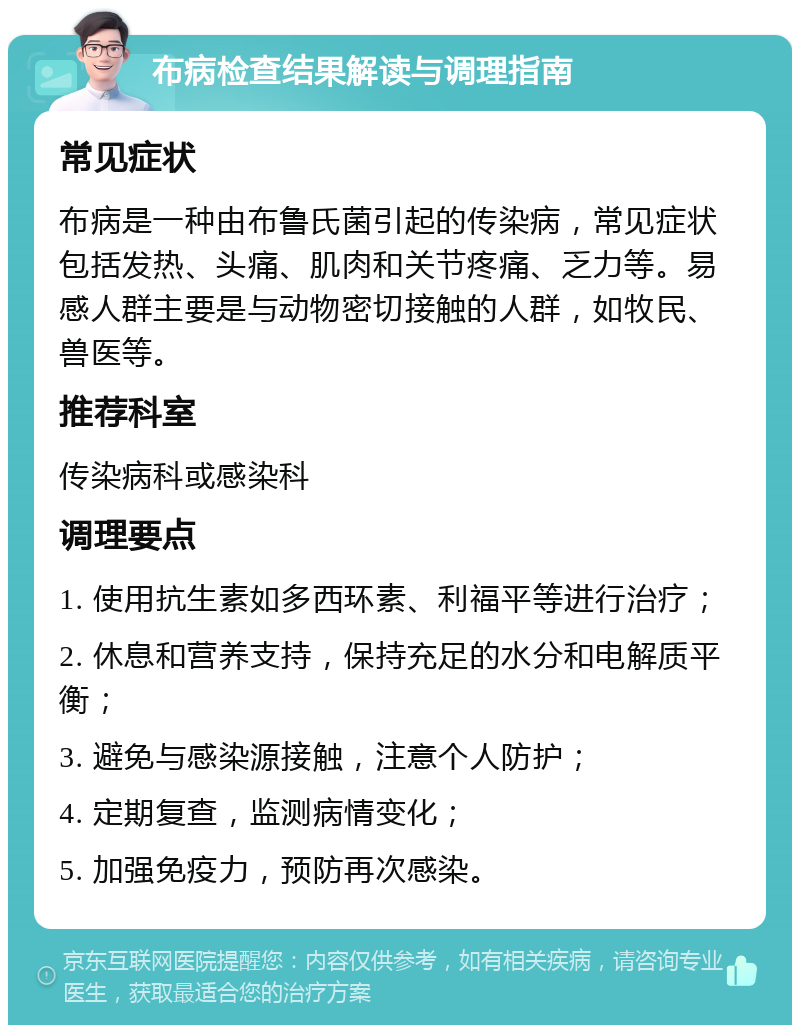 布病检查结果解读与调理指南 常见症状 布病是一种由布鲁氏菌引起的传染病，常见症状包括发热、头痛、肌肉和关节疼痛、乏力等。易感人群主要是与动物密切接触的人群，如牧民、兽医等。 推荐科室 传染病科或感染科 调理要点 1. 使用抗生素如多西环素、利福平等进行治疗； 2. 休息和营养支持，保持充足的水分和电解质平衡； 3. 避免与感染源接触，注意个人防护； 4. 定期复查，监测病情变化； 5. 加强免疫力，预防再次感染。