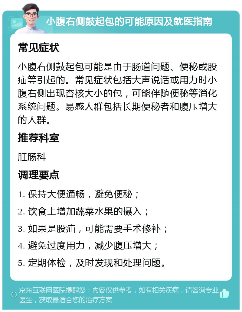 小腹右侧鼓起包的可能原因及就医指南 常见症状 小腹右侧鼓起包可能是由于肠道问题、便秘或股疝等引起的。常见症状包括大声说话或用力时小腹右侧出现杏核大小的包，可能伴随便秘等消化系统问题。易感人群包括长期便秘者和腹压增大的人群。 推荐科室 肛肠科 调理要点 1. 保持大便通畅，避免便秘； 2. 饮食上增加蔬菜水果的摄入； 3. 如果是股疝，可能需要手术修补； 4. 避免过度用力，减少腹压增大； 5. 定期体检，及时发现和处理问题。