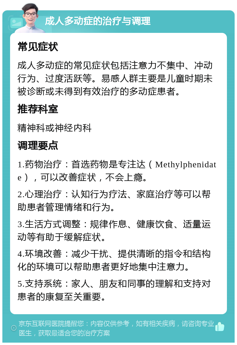 成人多动症的治疗与调理 常见症状 成人多动症的常见症状包括注意力不集中、冲动行为、过度活跃等。易感人群主要是儿童时期未被诊断或未得到有效治疗的多动症患者。 推荐科室 精神科或神经内科 调理要点 1.药物治疗：首选药物是专注达（Methylphenidate），可以改善症状，不会上瘾。 2.心理治疗：认知行为疗法、家庭治疗等可以帮助患者管理情绪和行为。 3.生活方式调整：规律作息、健康饮食、适量运动等有助于缓解症状。 4.环境改善：减少干扰、提供清晰的指令和结构化的环境可以帮助患者更好地集中注意力。 5.支持系统：家人、朋友和同事的理解和支持对患者的康复至关重要。