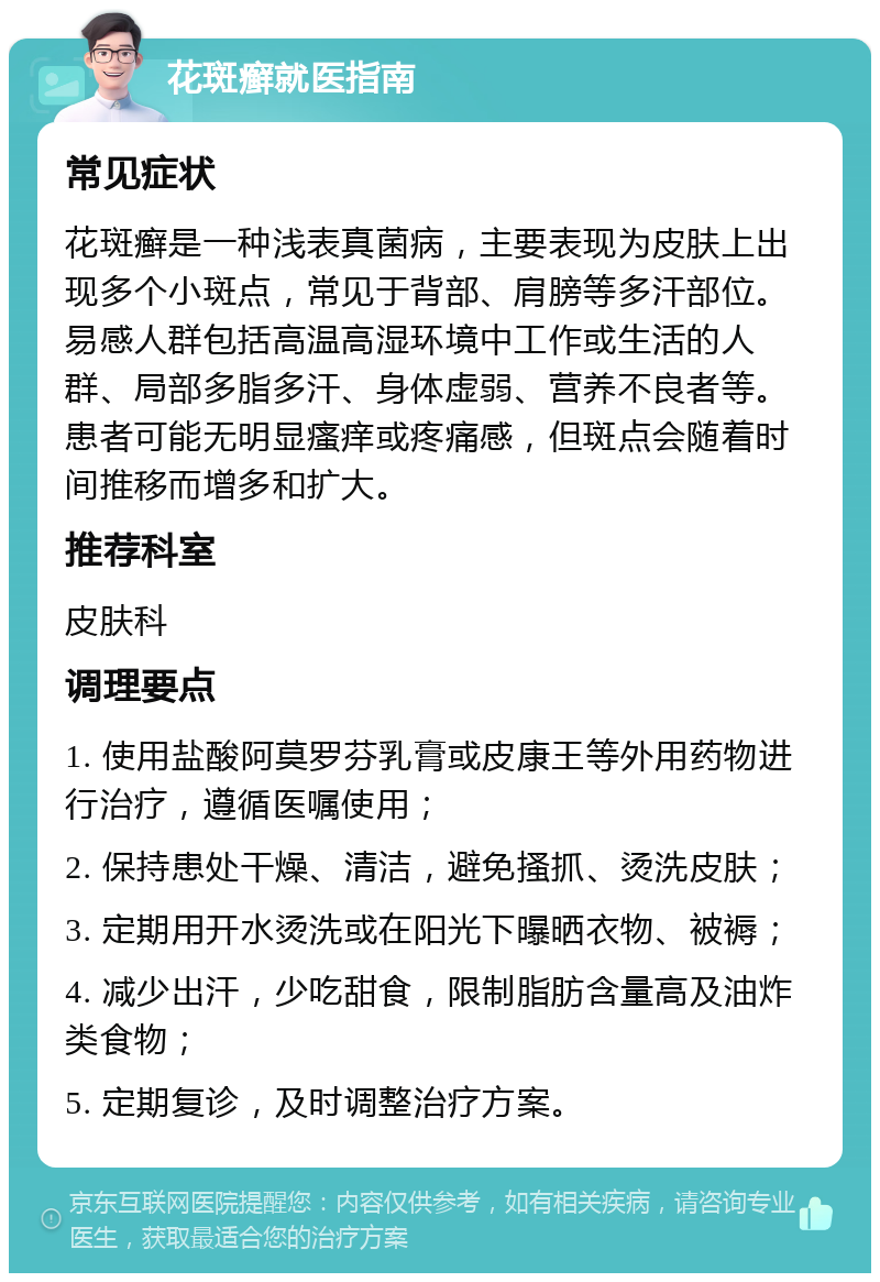 花斑癣就医指南 常见症状 花斑癣是一种浅表真菌病，主要表现为皮肤上出现多个小斑点，常见于背部、肩膀等多汗部位。易感人群包括高温高湿环境中工作或生活的人群、局部多脂多汗、身体虚弱、营养不良者等。患者可能无明显瘙痒或疼痛感，但斑点会随着时间推移而增多和扩大。 推荐科室 皮肤科 调理要点 1. 使用盐酸阿莫罗芬乳膏或皮康王等外用药物进行治疗，遵循医嘱使用； 2. 保持患处干燥、清洁，避免搔抓、烫洗皮肤； 3. 定期用开水烫洗或在阳光下曝晒衣物、被褥； 4. 减少出汗，少吃甜食，限制脂肪含量高及油炸类食物； 5. 定期复诊，及时调整治疗方案。