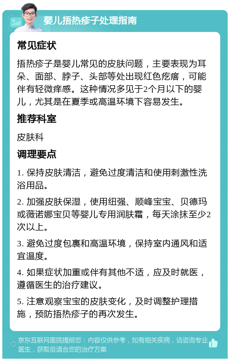 婴儿捂热疹子处理指南 常见症状 捂热疹子是婴儿常见的皮肤问题，主要表现为耳朵、面部、脖子、头部等处出现红色疙瘩，可能伴有轻微痒感。这种情况多见于2个月以下的婴儿，尤其是在夏季或高温环境下容易发生。 推荐科室 皮肤科 调理要点 1. 保持皮肤清洁，避免过度清洁和使用刺激性洗浴用品。 2. 加强皮肤保湿，使用纽强、顺峰宝宝、贝德玛或薇诺娜宝贝等婴儿专用润肤霜，每天涂抹至少2次以上。 3. 避免过度包裹和高温环境，保持室内通风和适宜温度。 4. 如果症状加重或伴有其他不适，应及时就医，遵循医生的治疗建议。 5. 注意观察宝宝的皮肤变化，及时调整护理措施，预防捂热疹子的再次发生。