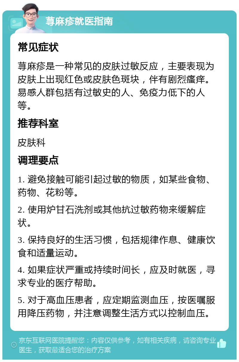 荨麻疹就医指南 常见症状 荨麻疹是一种常见的皮肤过敏反应，主要表现为皮肤上出现红色或皮肤色斑块，伴有剧烈瘙痒。易感人群包括有过敏史的人、免疫力低下的人等。 推荐科室 皮肤科 调理要点 1. 避免接触可能引起过敏的物质，如某些食物、药物、花粉等。 2. 使用炉甘石洗剂或其他抗过敏药物来缓解症状。 3. 保持良好的生活习惯，包括规律作息、健康饮食和适量运动。 4. 如果症状严重或持续时间长，应及时就医，寻求专业的医疗帮助。 5. 对于高血压患者，应定期监测血压，按医嘱服用降压药物，并注意调整生活方式以控制血压。