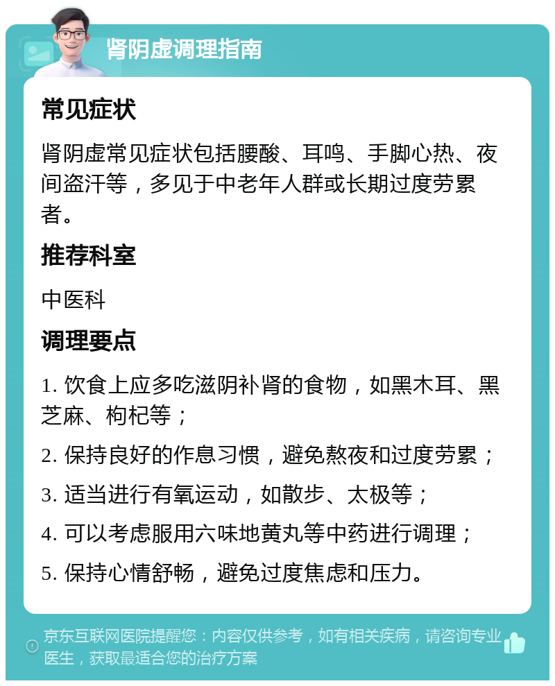 肾阴虚调理指南 常见症状 肾阴虚常见症状包括腰酸、耳鸣、手脚心热、夜间盗汗等，多见于中老年人群或长期过度劳累者。 推荐科室 中医科 调理要点 1. 饮食上应多吃滋阴补肾的食物，如黑木耳、黑芝麻、枸杞等； 2. 保持良好的作息习惯，避免熬夜和过度劳累； 3. 适当进行有氧运动，如散步、太极等； 4. 可以考虑服用六味地黄丸等中药进行调理； 5. 保持心情舒畅，避免过度焦虑和压力。