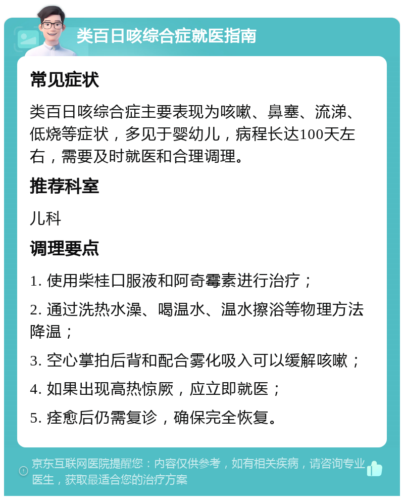 类百日咳综合症就医指南 常见症状 类百日咳综合症主要表现为咳嗽、鼻塞、流涕、低烧等症状，多见于婴幼儿，病程长达100天左右，需要及时就医和合理调理。 推荐科室 儿科 调理要点 1. 使用柴桂口服液和阿奇霉素进行治疗； 2. 通过洗热水澡、喝温水、温水擦浴等物理方法降温； 3. 空心掌拍后背和配合雾化吸入可以缓解咳嗽； 4. 如果出现高热惊厥，应立即就医； 5. 痊愈后仍需复诊，确保完全恢复。