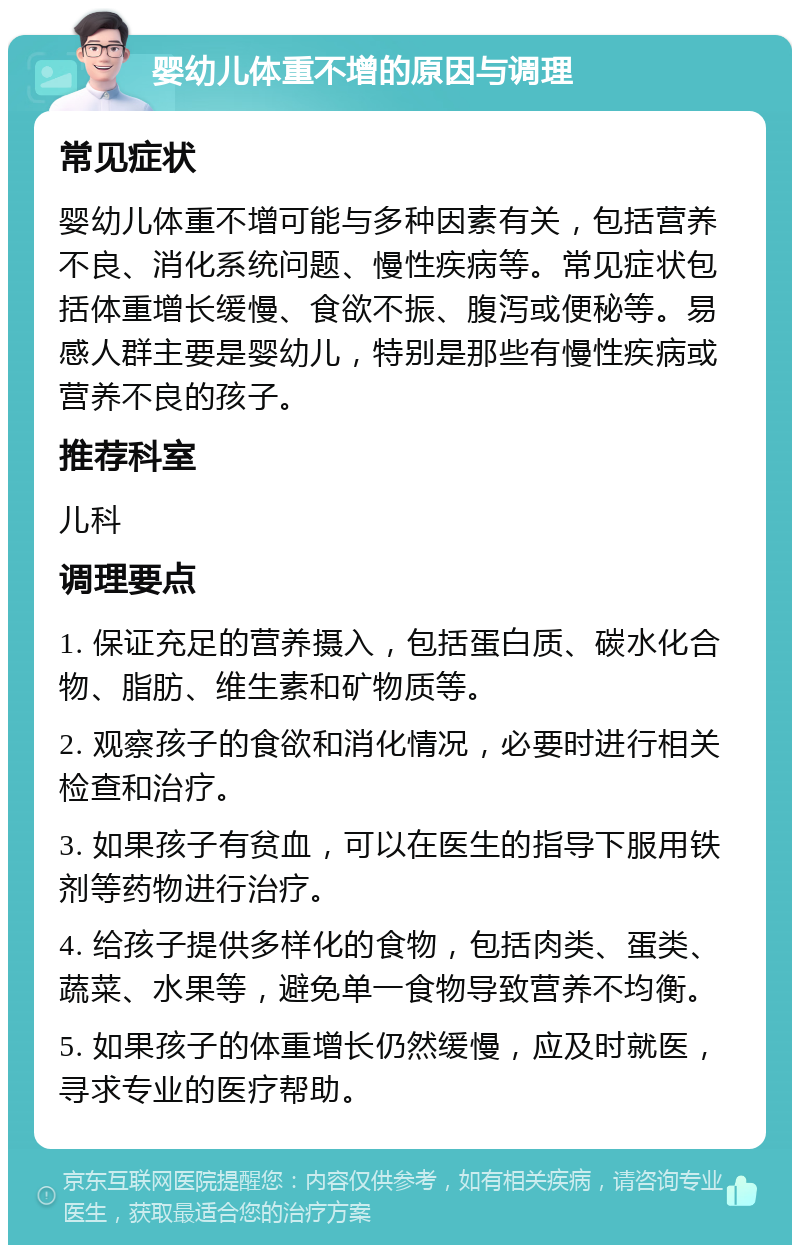 婴幼儿体重不增的原因与调理 常见症状 婴幼儿体重不增可能与多种因素有关，包括营养不良、消化系统问题、慢性疾病等。常见症状包括体重增长缓慢、食欲不振、腹泻或便秘等。易感人群主要是婴幼儿，特别是那些有慢性疾病或营养不良的孩子。 推荐科室 儿科 调理要点 1. 保证充足的营养摄入，包括蛋白质、碳水化合物、脂肪、维生素和矿物质等。 2. 观察孩子的食欲和消化情况，必要时进行相关检查和治疗。 3. 如果孩子有贫血，可以在医生的指导下服用铁剂等药物进行治疗。 4. 给孩子提供多样化的食物，包括肉类、蛋类、蔬菜、水果等，避免单一食物导致营养不均衡。 5. 如果孩子的体重增长仍然缓慢，应及时就医，寻求专业的医疗帮助。