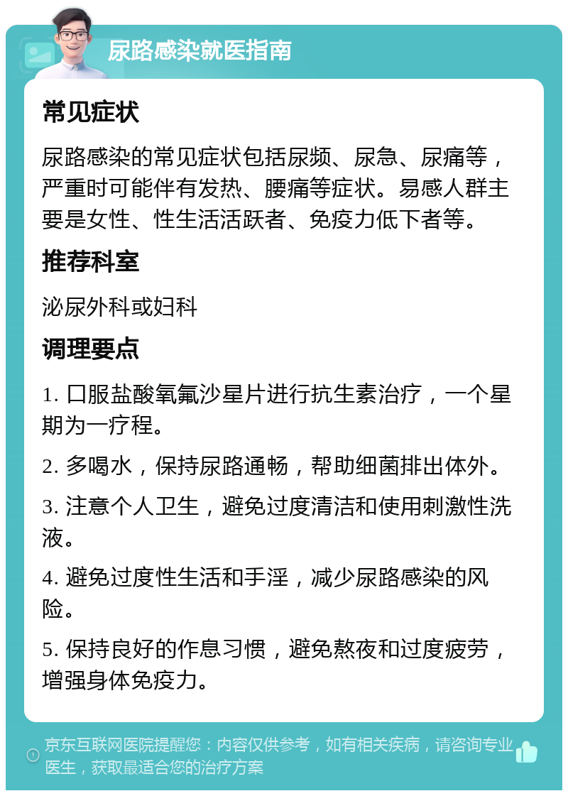 尿路感染就医指南 常见症状 尿路感染的常见症状包括尿频、尿急、尿痛等，严重时可能伴有发热、腰痛等症状。易感人群主要是女性、性生活活跃者、免疫力低下者等。 推荐科室 泌尿外科或妇科 调理要点 1. 口服盐酸氧氟沙星片进行抗生素治疗，一个星期为一疗程。 2. 多喝水，保持尿路通畅，帮助细菌排出体外。 3. 注意个人卫生，避免过度清洁和使用刺激性洗液。 4. 避免过度性生活和手淫，减少尿路感染的风险。 5. 保持良好的作息习惯，避免熬夜和过度疲劳，增强身体免疫力。