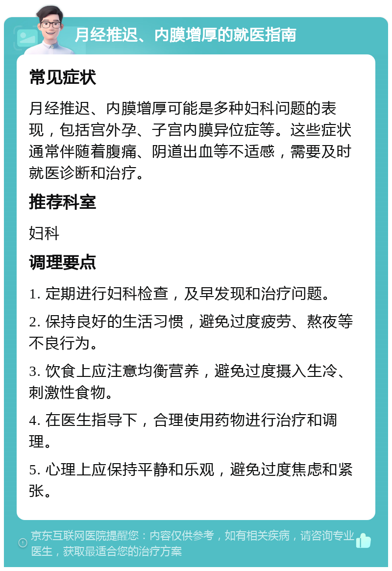 月经推迟、内膜增厚的就医指南 常见症状 月经推迟、内膜增厚可能是多种妇科问题的表现，包括宫外孕、子宫内膜异位症等。这些症状通常伴随着腹痛、阴道出血等不适感，需要及时就医诊断和治疗。 推荐科室 妇科 调理要点 1. 定期进行妇科检查，及早发现和治疗问题。 2. 保持良好的生活习惯，避免过度疲劳、熬夜等不良行为。 3. 饮食上应注意均衡营养，避免过度摄入生冷、刺激性食物。 4. 在医生指导下，合理使用药物进行治疗和调理。 5. 心理上应保持平静和乐观，避免过度焦虑和紧张。