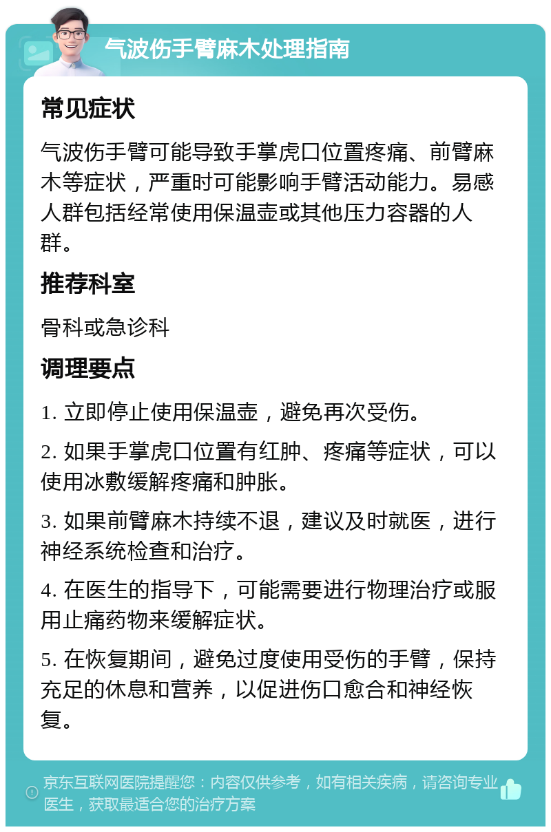 气波伤手臂麻木处理指南 常见症状 气波伤手臂可能导致手掌虎口位置疼痛、前臂麻木等症状，严重时可能影响手臂活动能力。易感人群包括经常使用保温壶或其他压力容器的人群。 推荐科室 骨科或急诊科 调理要点 1. 立即停止使用保温壶，避免再次受伤。 2. 如果手掌虎口位置有红肿、疼痛等症状，可以使用冰敷缓解疼痛和肿胀。 3. 如果前臂麻木持续不退，建议及时就医，进行神经系统检查和治疗。 4. 在医生的指导下，可能需要进行物理治疗或服用止痛药物来缓解症状。 5. 在恢复期间，避免过度使用受伤的手臂，保持充足的休息和营养，以促进伤口愈合和神经恢复。