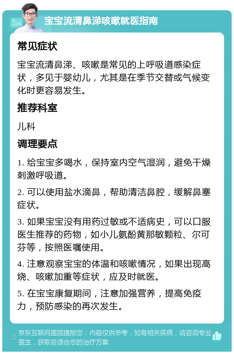 宝宝流清鼻涕咳嗽就医指南 常见症状 宝宝流清鼻涕、咳嗽是常见的上呼吸道感染症状，多见于婴幼儿，尤其是在季节交替或气候变化时更容易发生。 推荐科室 儿科 调理要点 1. 给宝宝多喝水，保持室内空气湿润，避免干燥刺激呼吸道。 2. 可以使用盐水滴鼻，帮助清洁鼻腔，缓解鼻塞症状。 3. 如果宝宝没有用药过敏或不适病史，可以口服医生推荐的药物，如小儿氨酚黄那敏颗粒、尔可芬等，按照医嘱使用。 4. 注意观察宝宝的体温和咳嗽情况，如果出现高烧、咳嗽加重等症状，应及时就医。 5. 在宝宝康复期间，注意加强营养，提高免疫力，预防感染的再次发生。