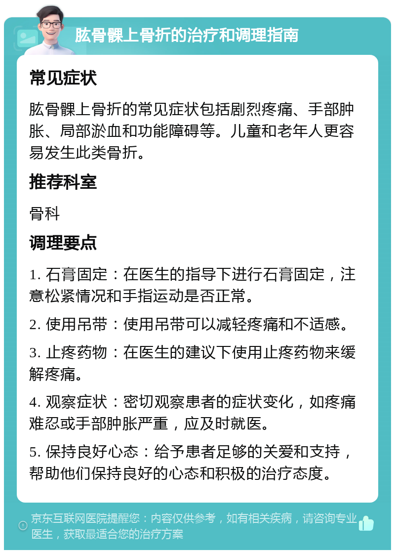 肱骨髁上骨折的治疗和调理指南 常见症状 肱骨髁上骨折的常见症状包括剧烈疼痛、手部肿胀、局部淤血和功能障碍等。儿童和老年人更容易发生此类骨折。 推荐科室 骨科 调理要点 1. 石膏固定：在医生的指导下进行石膏固定，注意松紧情况和手指运动是否正常。 2. 使用吊带：使用吊带可以减轻疼痛和不适感。 3. 止疼药物：在医生的建议下使用止疼药物来缓解疼痛。 4. 观察症状：密切观察患者的症状变化，如疼痛难忍或手部肿胀严重，应及时就医。 5. 保持良好心态：给予患者足够的关爱和支持，帮助他们保持良好的心态和积极的治疗态度。