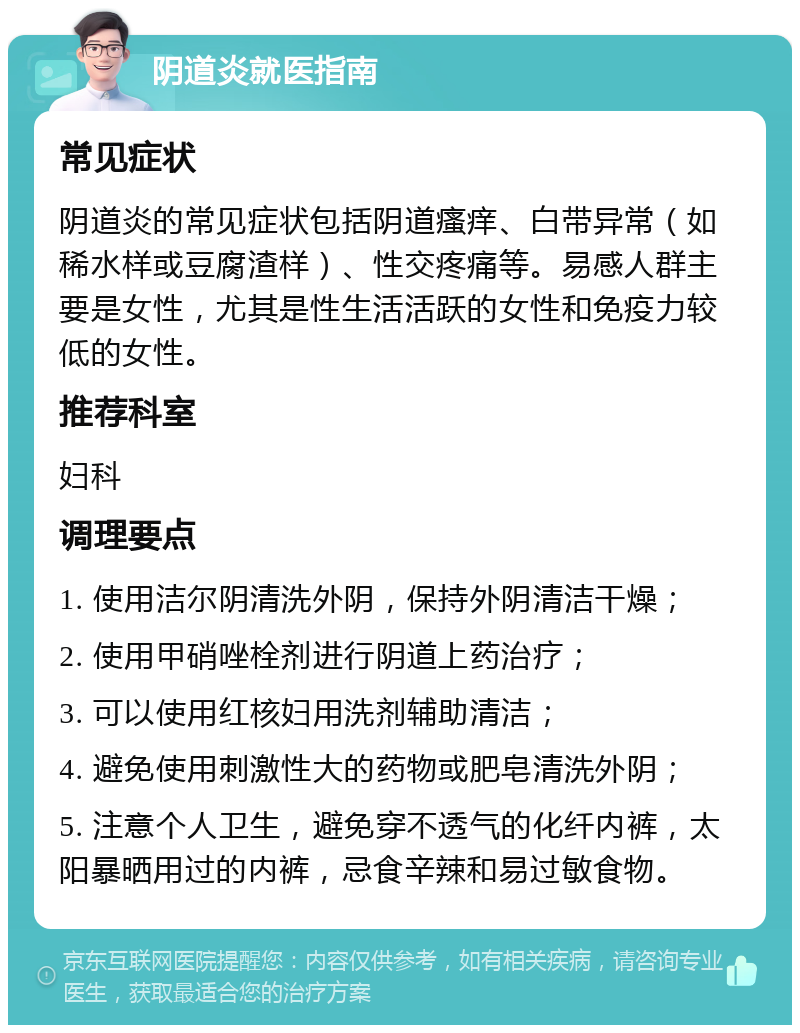 阴道炎就医指南 常见症状 阴道炎的常见症状包括阴道瘙痒、白带异常（如稀水样或豆腐渣样）、性交疼痛等。易感人群主要是女性，尤其是性生活活跃的女性和免疫力较低的女性。 推荐科室 妇科 调理要点 1. 使用洁尔阴清洗外阴，保持外阴清洁干燥； 2. 使用甲硝唑栓剂进行阴道上药治疗； 3. 可以使用红核妇用洗剂辅助清洁； 4. 避免使用刺激性大的药物或肥皂清洗外阴； 5. 注意个人卫生，避免穿不透气的化纤内裤，太阳暴晒用过的内裤，忌食辛辣和易过敏食物。