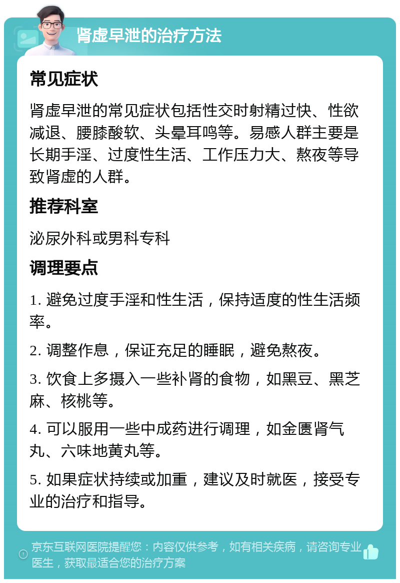 肾虚早泄的治疗方法 常见症状 肾虚早泄的常见症状包括性交时射精过快、性欲减退、腰膝酸软、头晕耳鸣等。易感人群主要是长期手淫、过度性生活、工作压力大、熬夜等导致肾虚的人群。 推荐科室 泌尿外科或男科专科 调理要点 1. 避免过度手淫和性生活，保持适度的性生活频率。 2. 调整作息，保证充足的睡眠，避免熬夜。 3. 饮食上多摄入一些补肾的食物，如黑豆、黑芝麻、核桃等。 4. 可以服用一些中成药进行调理，如金匮肾气丸、六味地黄丸等。 5. 如果症状持续或加重，建议及时就医，接受专业的治疗和指导。