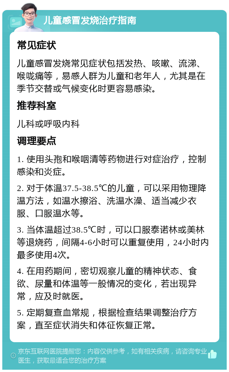 儿童感冒发烧治疗指南 常见症状 儿童感冒发烧常见症状包括发热、咳嗽、流涕、喉咙痛等，易感人群为儿童和老年人，尤其是在季节交替或气候变化时更容易感染。 推荐科室 儿科或呼吸内科 调理要点 1. 使用头孢和喉咽清等药物进行对症治疗，控制感染和炎症。 2. 对于体温37.5-38.5℃的儿童，可以采用物理降温方法，如温水擦浴、洗温水澡、适当减少衣服、口服温水等。 3. 当体温超过38.5℃时，可以口服泰诺林或美林等退烧药，间隔4-6小时可以重复使用，24小时内最多使用4次。 4. 在用药期间，密切观察儿童的精神状态、食欲、尿量和体温等一般情况的变化，若出现异常，应及时就医。 5. 定期复查血常规，根据检查结果调整治疗方案，直至症状消失和体征恢复正常。