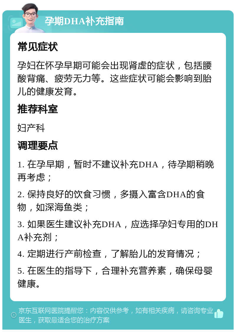 孕期DHA补充指南 常见症状 孕妇在怀孕早期可能会出现肾虚的症状，包括腰酸背痛、疲劳无力等。这些症状可能会影响到胎儿的健康发育。 推荐科室 妇产科 调理要点 1. 在孕早期，暂时不建议补充DHA，待孕期稍晚再考虑； 2. 保持良好的饮食习惯，多摄入富含DHA的食物，如深海鱼类； 3. 如果医生建议补充DHA，应选择孕妇专用的DHA补充剂； 4. 定期进行产前检查，了解胎儿的发育情况； 5. 在医生的指导下，合理补充营养素，确保母婴健康。