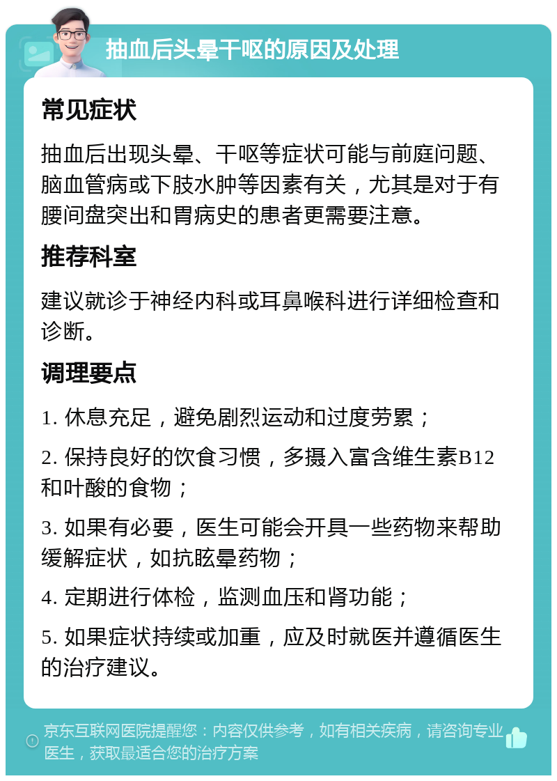 抽血后头晕干呕的原因及处理 常见症状 抽血后出现头晕、干呕等症状可能与前庭问题、脑血管病或下肢水肿等因素有关，尤其是对于有腰间盘突出和胃病史的患者更需要注意。 推荐科室 建议就诊于神经内科或耳鼻喉科进行详细检查和诊断。 调理要点 1. 休息充足，避免剧烈运动和过度劳累； 2. 保持良好的饮食习惯，多摄入富含维生素B12和叶酸的食物； 3. 如果有必要，医生可能会开具一些药物来帮助缓解症状，如抗眩晕药物； 4. 定期进行体检，监测血压和肾功能； 5. 如果症状持续或加重，应及时就医并遵循医生的治疗建议。