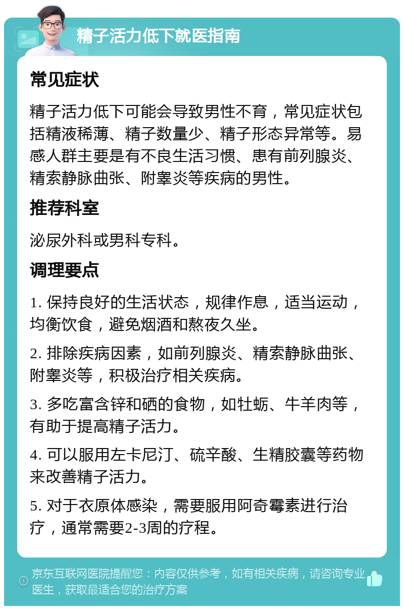 精子活力低下就医指南 常见症状 精子活力低下可能会导致男性不育，常见症状包括精液稀薄、精子数量少、精子形态异常等。易感人群主要是有不良生活习惯、患有前列腺炎、精索静脉曲张、附睾炎等疾病的男性。 推荐科室 泌尿外科或男科专科。 调理要点 1. 保持良好的生活状态，规律作息，适当运动，均衡饮食，避免烟酒和熬夜久坐。 2. 排除疾病因素，如前列腺炎、精索静脉曲张、附睾炎等，积极治疗相关疾病。 3. 多吃富含锌和硒的食物，如牡蛎、牛羊肉等，有助于提高精子活力。 4. 可以服用左卡尼汀、硫辛酸、生精胶囊等药物来改善精子活力。 5. 对于衣原体感染，需要服用阿奇霉素进行治疗，通常需要2-3周的疗程。