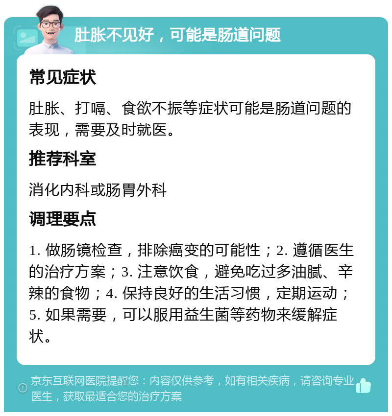 肚胀不见好，可能是肠道问题 常见症状 肚胀、打嗝、食欲不振等症状可能是肠道问题的表现，需要及时就医。 推荐科室 消化内科或肠胃外科 调理要点 1. 做肠镜检查，排除癌变的可能性；2. 遵循医生的治疗方案；3. 注意饮食，避免吃过多油腻、辛辣的食物；4. 保持良好的生活习惯，定期运动；5. 如果需要，可以服用益生菌等药物来缓解症状。