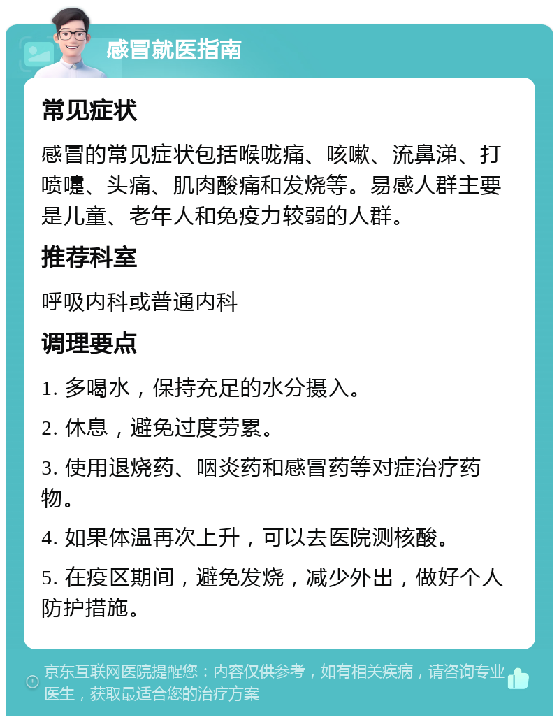 感冒就医指南 常见症状 感冒的常见症状包括喉咙痛、咳嗽、流鼻涕、打喷嚏、头痛、肌肉酸痛和发烧等。易感人群主要是儿童、老年人和免疫力较弱的人群。 推荐科室 呼吸内科或普通内科 调理要点 1. 多喝水，保持充足的水分摄入。 2. 休息，避免过度劳累。 3. 使用退烧药、咽炎药和感冒药等对症治疗药物。 4. 如果体温再次上升，可以去医院测核酸。 5. 在疫区期间，避免发烧，减少外出，做好个人防护措施。