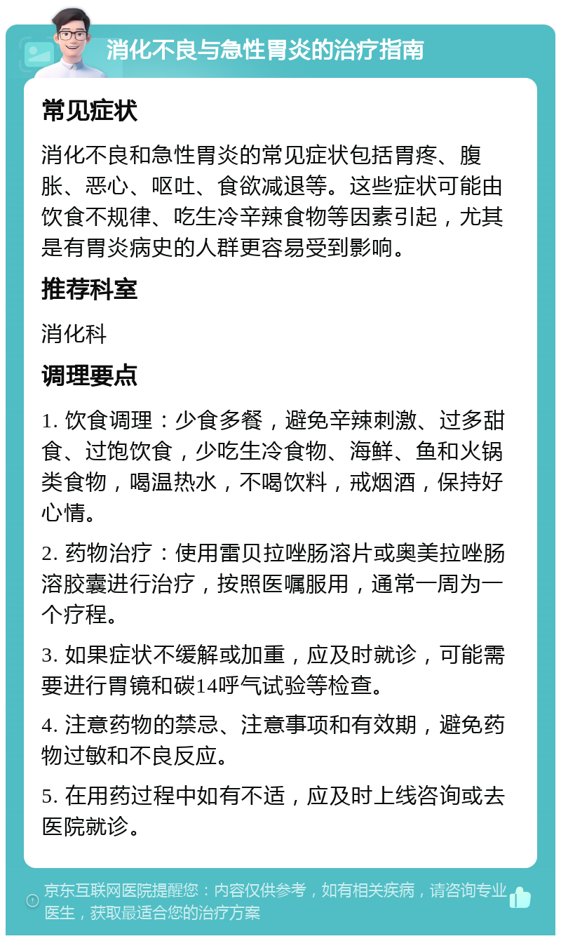 消化不良与急性胃炎的治疗指南 常见症状 消化不良和急性胃炎的常见症状包括胃疼、腹胀、恶心、呕吐、食欲减退等。这些症状可能由饮食不规律、吃生冷辛辣食物等因素引起，尤其是有胃炎病史的人群更容易受到影响。 推荐科室 消化科 调理要点 1. 饮食调理：少食多餐，避免辛辣刺激、过多甜食、过饱饮食，少吃生冷食物、海鲜、鱼和火锅类食物，喝温热水，不喝饮料，戒烟酒，保持好心情。 2. 药物治疗：使用雷贝拉唑肠溶片或奥美拉唑肠溶胶囊进行治疗，按照医嘱服用，通常一周为一个疗程。 3. 如果症状不缓解或加重，应及时就诊，可能需要进行胃镜和碳14呼气试验等检查。 4. 注意药物的禁忌、注意事项和有效期，避免药物过敏和不良反应。 5. 在用药过程中如有不适，应及时上线咨询或去医院就诊。