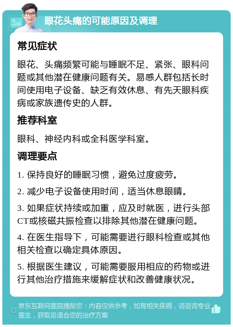 眼花头痛的可能原因及调理 常见症状 眼花、头痛频繁可能与睡眠不足、紧张、眼科问题或其他潜在健康问题有关。易感人群包括长时间使用电子设备、缺乏有效休息、有先天眼科疾病或家族遗传史的人群。 推荐科室 眼科、神经内科或全科医学科室。 调理要点 1. 保持良好的睡眠习惯，避免过度疲劳。 2. 减少电子设备使用时间，适当休息眼睛。 3. 如果症状持续或加重，应及时就医，进行头部CT或核磁共振检查以排除其他潜在健康问题。 4. 在医生指导下，可能需要进行眼科检查或其他相关检查以确定具体原因。 5. 根据医生建议，可能需要服用相应的药物或进行其他治疗措施来缓解症状和改善健康状况。