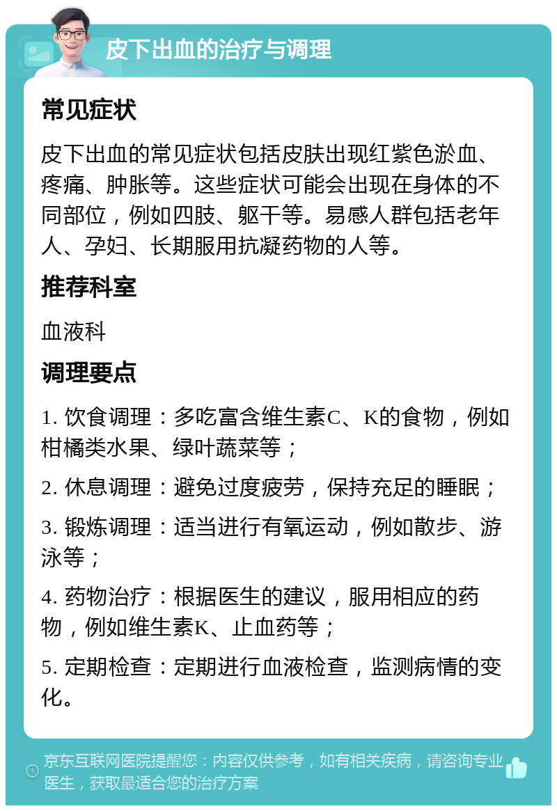 皮下出血的治疗与调理 常见症状 皮下出血的常见症状包括皮肤出现红紫色淤血、疼痛、肿胀等。这些症状可能会出现在身体的不同部位，例如四肢、躯干等。易感人群包括老年人、孕妇、长期服用抗凝药物的人等。 推荐科室 血液科 调理要点 1. 饮食调理：多吃富含维生素C、K的食物，例如柑橘类水果、绿叶蔬菜等； 2. 休息调理：避免过度疲劳，保持充足的睡眠； 3. 锻炼调理：适当进行有氧运动，例如散步、游泳等； 4. 药物治疗：根据医生的建议，服用相应的药物，例如维生素K、止血药等； 5. 定期检查：定期进行血液检查，监测病情的变化。