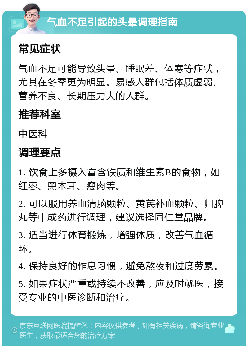 气血不足引起的头晕调理指南 常见症状 气血不足可能导致头晕、睡眠差、体寒等症状，尤其在冬季更为明显。易感人群包括体质虚弱、营养不良、长期压力大的人群。 推荐科室 中医科 调理要点 1. 饮食上多摄入富含铁质和维生素B的食物，如红枣、黑木耳、瘦肉等。 2. 可以服用养血清脑颗粒、黄芪补血颗粒、归脾丸等中成药进行调理，建议选择同仁堂品牌。 3. 适当进行体育锻炼，增强体质，改善气血循环。 4. 保持良好的作息习惯，避免熬夜和过度劳累。 5. 如果症状严重或持续不改善，应及时就医，接受专业的中医诊断和治疗。