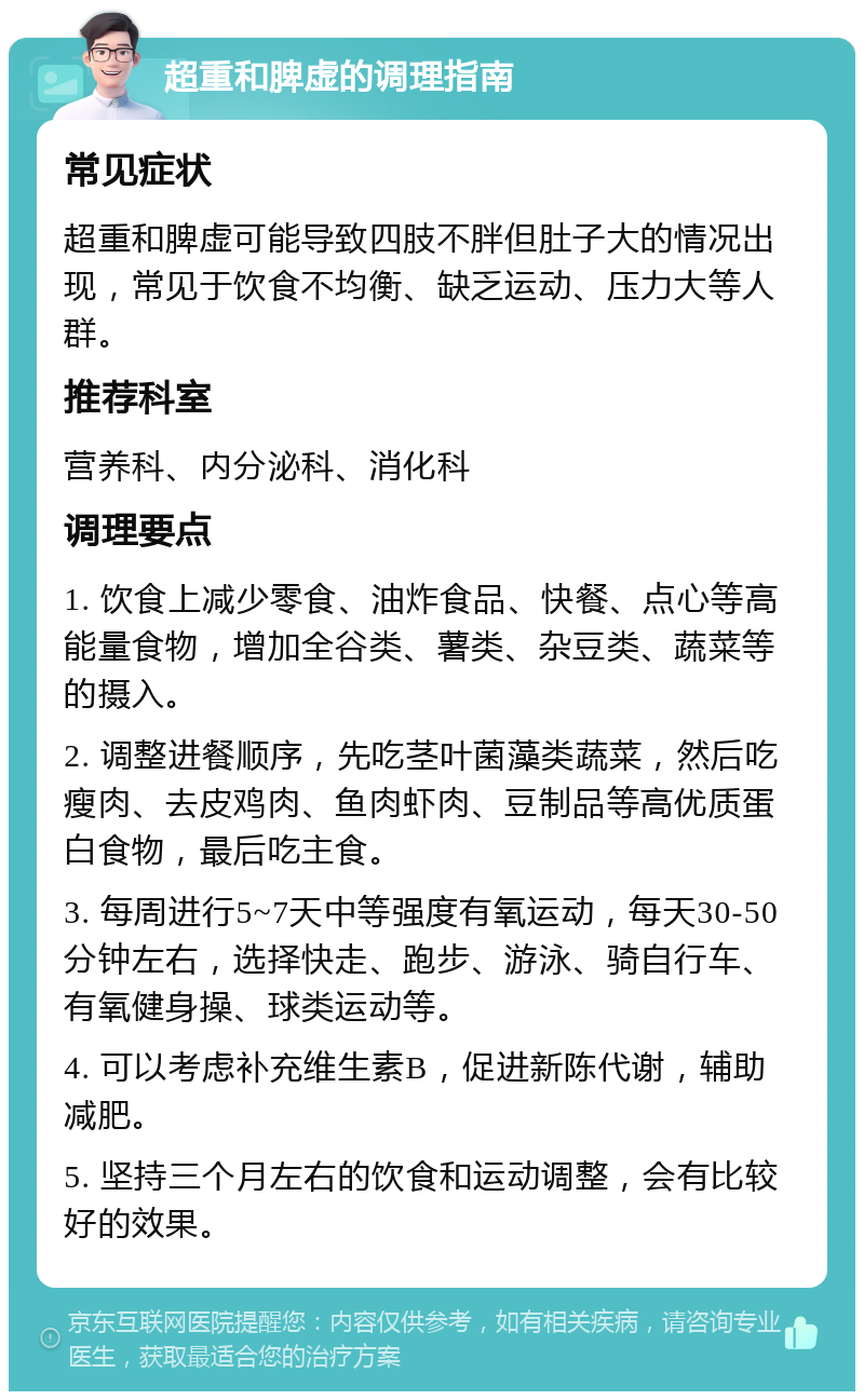 超重和脾虚的调理指南 常见症状 超重和脾虚可能导致四肢不胖但肚子大的情况出现，常见于饮食不均衡、缺乏运动、压力大等人群。 推荐科室 营养科、内分泌科、消化科 调理要点 1. 饮食上减少零食、油炸食品、快餐、点心等高能量食物，增加全谷类、薯类、杂豆类、蔬菜等的摄入。 2. 调整进餐顺序，先吃茎叶菌藻类蔬菜，然后吃瘦肉、去皮鸡肉、鱼肉虾肉、豆制品等高优质蛋白食物，最后吃主食。 3. 每周进行5~7天中等强度有氧运动，每天30-50分钟左右，选择快走、跑步、游泳、骑自行车、有氧健身操、球类运动等。 4. 可以考虑补充维生素B，促进新陈代谢，辅助减肥。 5. 坚持三个月左右的饮食和运动调整，会有比较好的效果。