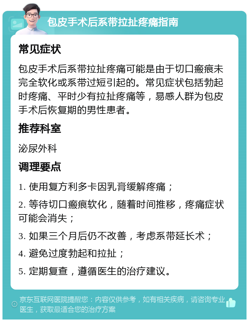 包皮手术后系带拉扯疼痛指南 常见症状 包皮手术后系带拉扯疼痛可能是由于切口瘢痕未完全软化或系带过短引起的。常见症状包括勃起时疼痛、平时少有拉扯疼痛等，易感人群为包皮手术后恢复期的男性患者。 推荐科室 泌尿外科 调理要点 1. 使用复方利多卡因乳膏缓解疼痛； 2. 等待切口瘢痕软化，随着时间推移，疼痛症状可能会消失； 3. 如果三个月后仍不改善，考虑系带延长术； 4. 避免过度勃起和拉扯； 5. 定期复查，遵循医生的治疗建议。