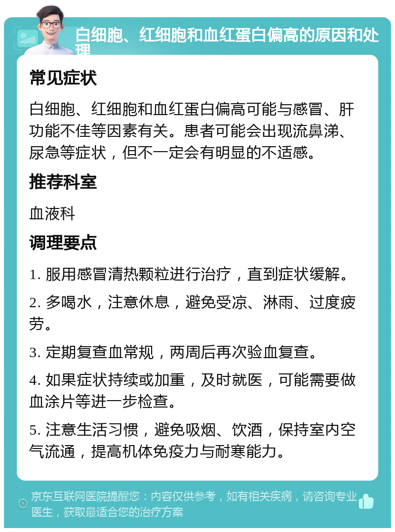 白细胞、红细胞和血红蛋白偏高的原因和处理 常见症状 白细胞、红细胞和血红蛋白偏高可能与感冒、肝功能不佳等因素有关。患者可能会出现流鼻涕、尿急等症状，但不一定会有明显的不适感。 推荐科室 血液科 调理要点 1. 服用感冒清热颗粒进行治疗，直到症状缓解。 2. 多喝水，注意休息，避免受凉、淋雨、过度疲劳。 3. 定期复查血常规，两周后再次验血复查。 4. 如果症状持续或加重，及时就医，可能需要做血涂片等进一步检查。 5. 注意生活习惯，避免吸烟、饮酒，保持室内空气流通，提高机体免疫力与耐寒能力。