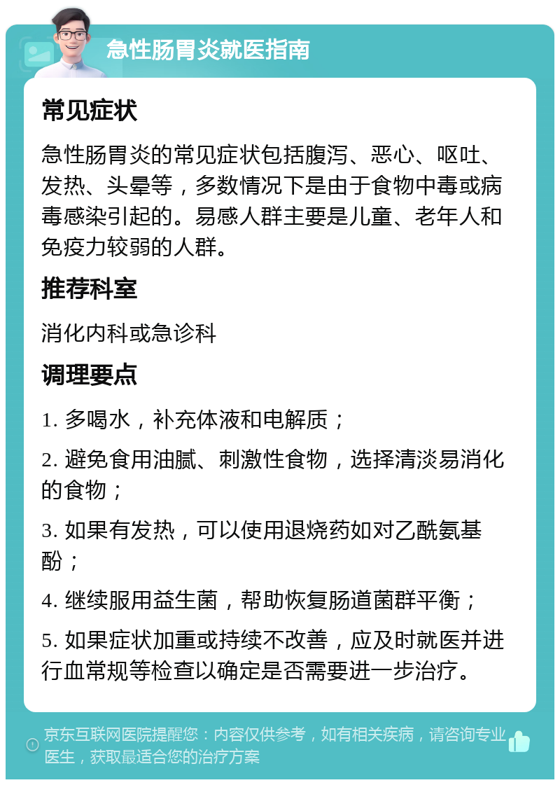 急性肠胃炎就医指南 常见症状 急性肠胃炎的常见症状包括腹泻、恶心、呕吐、发热、头晕等，多数情况下是由于食物中毒或病毒感染引起的。易感人群主要是儿童、老年人和免疫力较弱的人群。 推荐科室 消化内科或急诊科 调理要点 1. 多喝水，补充体液和电解质； 2. 避免食用油腻、刺激性食物，选择清淡易消化的食物； 3. 如果有发热，可以使用退烧药如对乙酰氨基酚； 4. 继续服用益生菌，帮助恢复肠道菌群平衡； 5. 如果症状加重或持续不改善，应及时就医并进行血常规等检查以确定是否需要进一步治疗。