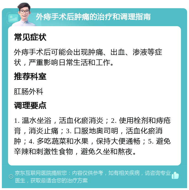 外痔手术后肿痛的治疗和调理指南 常见症状 外痔手术后可能会出现肿痛、出血、渗液等症状，严重影响日常生活和工作。 推荐科室 肛肠外科 调理要点 1. 温水坐浴，活血化瘀消炎；2. 使用栓剂和痔疮膏，消炎止痛；3. 口服地奥司明，活血化瘀消肿；4. 多吃蔬菜和水果，保持大便通畅；5. 避免辛辣和刺激性食物，避免久坐和熬夜。