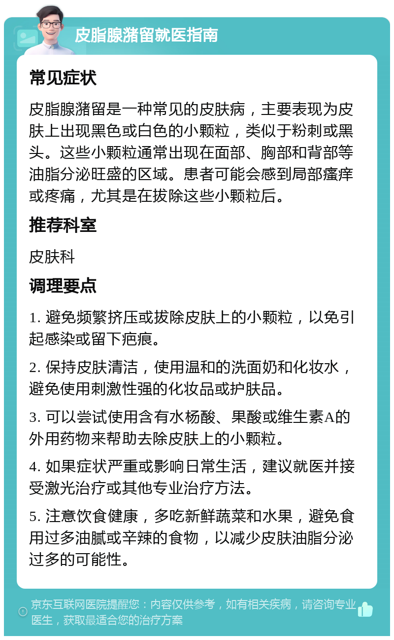 皮脂腺潴留就医指南 常见症状 皮脂腺潴留是一种常见的皮肤病，主要表现为皮肤上出现黑色或白色的小颗粒，类似于粉刺或黑头。这些小颗粒通常出现在面部、胸部和背部等油脂分泌旺盛的区域。患者可能会感到局部瘙痒或疼痛，尤其是在拔除这些小颗粒后。 推荐科室 皮肤科 调理要点 1. 避免频繁挤压或拔除皮肤上的小颗粒，以免引起感染或留下疤痕。 2. 保持皮肤清洁，使用温和的洗面奶和化妆水，避免使用刺激性强的化妆品或护肤品。 3. 可以尝试使用含有水杨酸、果酸或维生素A的外用药物来帮助去除皮肤上的小颗粒。 4. 如果症状严重或影响日常生活，建议就医并接受激光治疗或其他专业治疗方法。 5. 注意饮食健康，多吃新鲜蔬菜和水果，避免食用过多油腻或辛辣的食物，以减少皮肤油脂分泌过多的可能性。