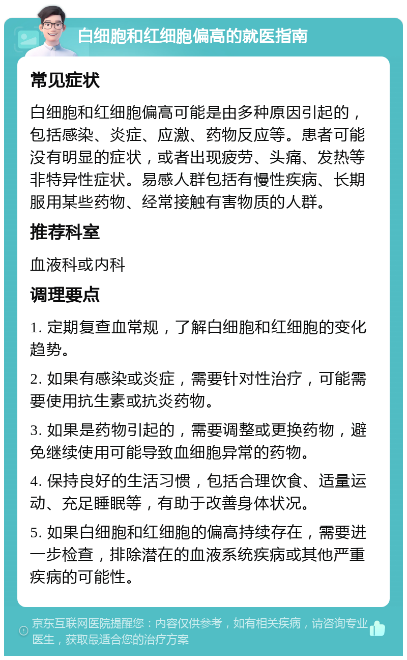 白细胞和红细胞偏高的就医指南 常见症状 白细胞和红细胞偏高可能是由多种原因引起的，包括感染、炎症、应激、药物反应等。患者可能没有明显的症状，或者出现疲劳、头痛、发热等非特异性症状。易感人群包括有慢性疾病、长期服用某些药物、经常接触有害物质的人群。 推荐科室 血液科或内科 调理要点 1. 定期复查血常规，了解白细胞和红细胞的变化趋势。 2. 如果有感染或炎症，需要针对性治疗，可能需要使用抗生素或抗炎药物。 3. 如果是药物引起的，需要调整或更换药物，避免继续使用可能导致血细胞异常的药物。 4. 保持良好的生活习惯，包括合理饮食、适量运动、充足睡眠等，有助于改善身体状况。 5. 如果白细胞和红细胞的偏高持续存在，需要进一步检查，排除潜在的血液系统疾病或其他严重疾病的可能性。