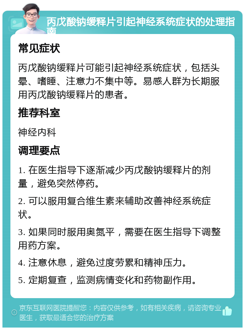 丙戊酸钠缓释片引起神经系统症状的处理指南 常见症状 丙戊酸钠缓释片可能引起神经系统症状，包括头晕、嗜睡、注意力不集中等。易感人群为长期服用丙戊酸钠缓释片的患者。 推荐科室 神经内科 调理要点 1. 在医生指导下逐渐减少丙戊酸钠缓释片的剂量，避免突然停药。 2. 可以服用复合维生素来辅助改善神经系统症状。 3. 如果同时服用奥氮平，需要在医生指导下调整用药方案。 4. 注意休息，避免过度劳累和精神压力。 5. 定期复查，监测病情变化和药物副作用。