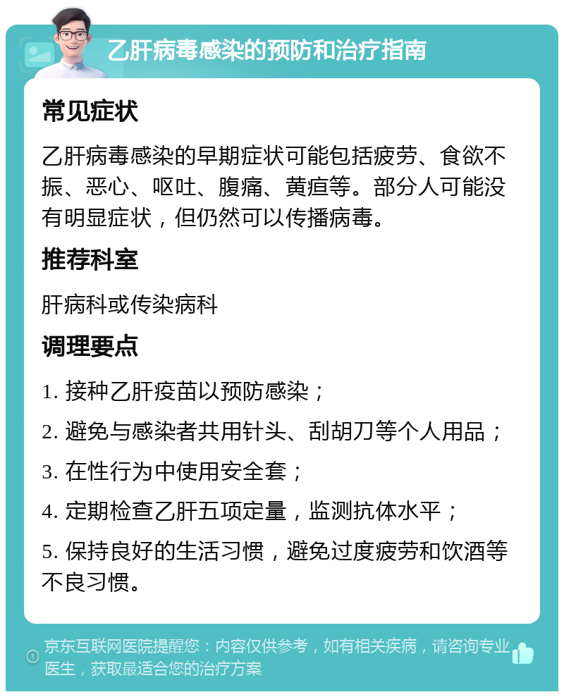 乙肝病毒感染的预防和治疗指南 常见症状 乙肝病毒感染的早期症状可能包括疲劳、食欲不振、恶心、呕吐、腹痛、黄疸等。部分人可能没有明显症状，但仍然可以传播病毒。 推荐科室 肝病科或传染病科 调理要点 1. 接种乙肝疫苗以预防感染； 2. 避免与感染者共用针头、刮胡刀等个人用品； 3. 在性行为中使用安全套； 4. 定期检查乙肝五项定量，监测抗体水平； 5. 保持良好的生活习惯，避免过度疲劳和饮酒等不良习惯。