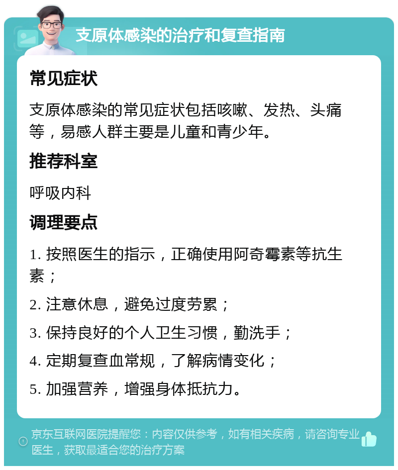 支原体感染的治疗和复查指南 常见症状 支原体感染的常见症状包括咳嗽、发热、头痛等，易感人群主要是儿童和青少年。 推荐科室 呼吸内科 调理要点 1. 按照医生的指示，正确使用阿奇霉素等抗生素； 2. 注意休息，避免过度劳累； 3. 保持良好的个人卫生习惯，勤洗手； 4. 定期复查血常规，了解病情变化； 5. 加强营养，增强身体抵抗力。