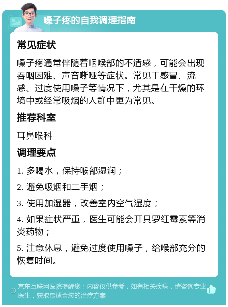 嗓子疼的自我调理指南 常见症状 嗓子疼通常伴随着咽喉部的不适感，可能会出现吞咽困难、声音嘶哑等症状。常见于感冒、流感、过度使用嗓子等情况下，尤其是在干燥的环境中或经常吸烟的人群中更为常见。 推荐科室 耳鼻喉科 调理要点 1. 多喝水，保持喉部湿润； 2. 避免吸烟和二手烟； 3. 使用加湿器，改善室内空气湿度； 4. 如果症状严重，医生可能会开具罗红霉素等消炎药物； 5. 注意休息，避免过度使用嗓子，给喉部充分的恢复时间。